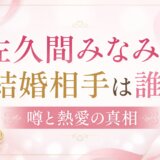 佐久間みなみの結婚相手は誰?噂と熱愛の真相