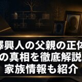 芹澤興人の父親の正体と噂の真相を徹底解説!家族情報も紹介
